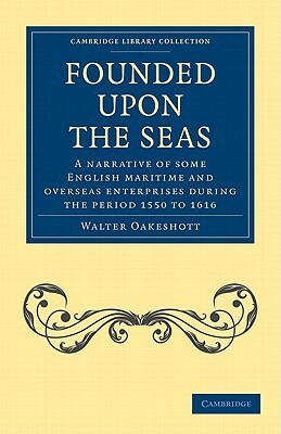 Founded Upon the Seas: A Narrative of Some English Maritime and Overseas Enterprises During the Period 1550 to 1616 by Oakeshott, Walter Oakeshott