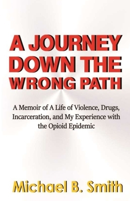 A Journey Down The Wrong Path: A Memoir of A Life of Violence, Drugs, Incarceration, and My Experience with the Opioid Epidemic by Michael B. Smith