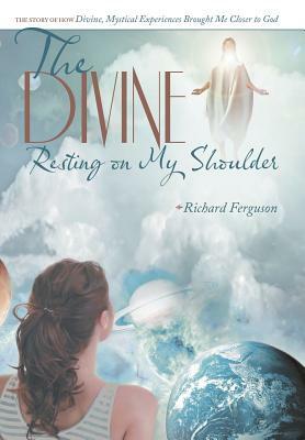 The Divine Resting on My Shoulder: The Story of How Divine, Mystical Experiences Brought Me Closer to God by Richard Ferguson