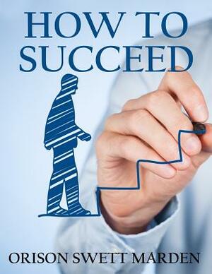 How to Succeed: (Original Version, Restored) by Orison Swett Marden
