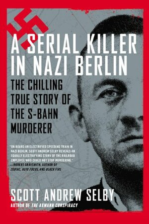A Serial Killer in Nazi Berlin: The Chilling True Story of the S-Bahn Murderer by Scott Andrew Selby