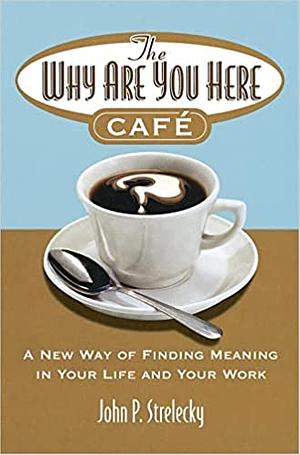 The Why Are You Here Cafe: A New Way of Finding Meaning in Your Life and Your Work. by John P. Strelecky