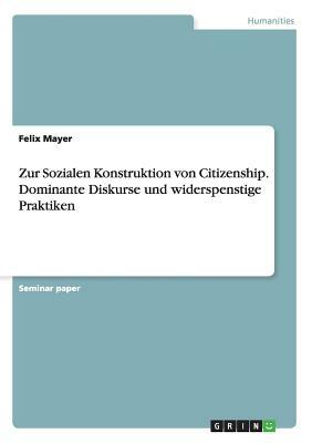 Zur Sozialen Konstruktion von Citizenship. Dominante Diskurse und widerspenstige Praktiken by Felix Mayer