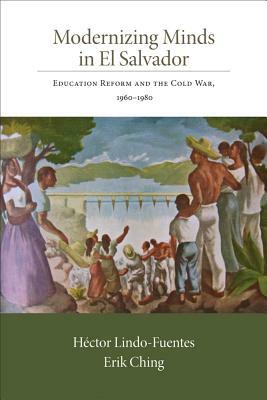 Modernizing Minds in El Salvador: Education Reform and the Cold War, 1960-1980 by Erik Ching, Héctor Lindo-Fuentes