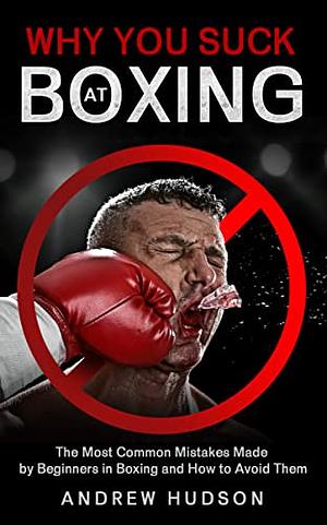 Why You Suck at Boxing: The Most Common Mistakes Made by Beginners in Boxing and How to Avoid Them by Andrew Hudson