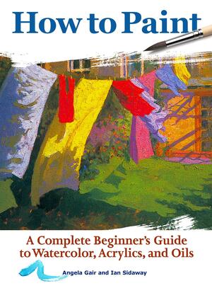 How to Paint: A Complete Beginner's Guide to Watercolors, Acrylics, and Oils by Ian Sidaway, Angela Gair