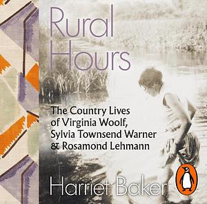 Rural Hours: The Country Lives of Virginia Woolf, Sylvia Townsend Warner and Rosamond Lehmann by Harriet Baker