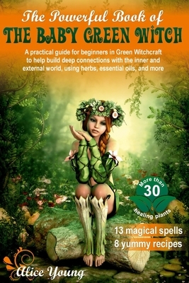 The Powerful Book of the Baby Green Witch: A Practical Guide for Beginners in Green Witchcraft to Help Build Deep Connections with the Inner and Exter by Alice Young