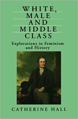 White, Male and Middle Class: Explorations in Feminism and History by Catherine Hall