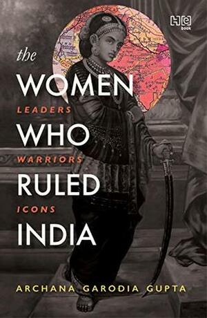 The Women Who Ruled India: Leaders. Warriors. Icons. by Archana Garodia Gupta