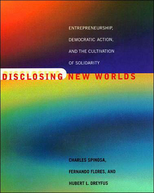 Disclosing New Worlds: Entrepreneurship, Democratic Action, and the Cultivation of Solidarity by Hubert L. Dreyfus, Charles Spinosa, Fernando Flores