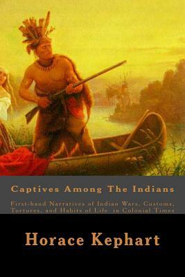 Captives Among The Indians: First-hand Narratives of Indian Wars, Customs, Tortures, and Habits of Life in Colonial Times by Horace Kephart