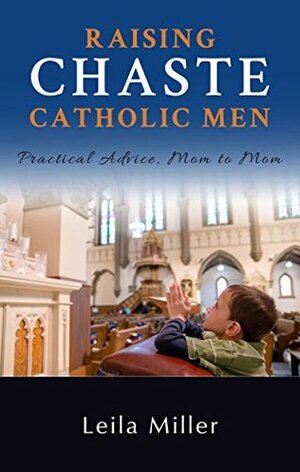 Raising Chaste Catholic Men: Practical Advice, Mom to Mom by Leila Miller