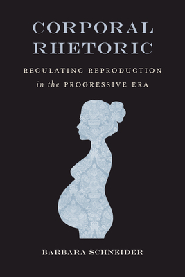 Corporal Rhetoric: Regulating Reproduction in the Progressive Era by Barbara Schneider