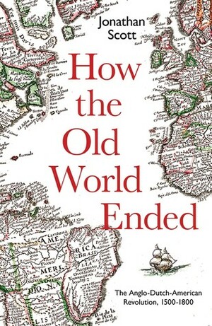 How the Old World Ended: The Anglo-Dutch-American Revolution 1500-1800 by Jonathan Scott