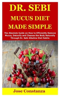 Dr. Sebi Mucus Diet Made Simple: The Absolute Guide on How to Efficiently Remove Mucus, Detoxify and Cleanse the Body Naturally Through Dr. Sebi Alkal by Jose Constanza