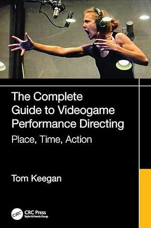 The Complete Guide to Videogame Performance Directing: Place, Time, Action by Tom Keegan
