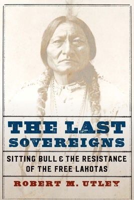 The Last Sovereigns: Sitting Bull and the Resistance of the Free Lakotas by Robert M. Utley