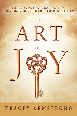 The Art of Joy: Three Supernatural Keys To: Believe Again, Recapture Hope, Experience Freedom by Tracey Armstrong