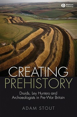 Creating Prehistory: Druids, Ley Hunters and Archaeologists in Pre-War Britain by Adam Stout
