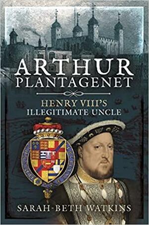 Arthur Plantagenet: Henry VIII's Illegitimate Uncle by Sarah-Beth Watkins