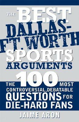 The Best Dallas - Fort Worth Sports Arguments: The 100 Most Controversial, Debatable Questions for Die-Hard Fans by Jaime Aron