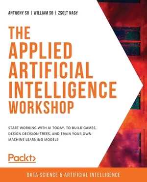 The Applied Artificial Intelligence Workshop: Start working with AI today, to build games, design decision trees, and train your own machine learning by Anthony So, William So, Zsolt Nagy