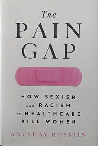 The Pain Gap: How Sexism and Racism in Healthcare Kill Women by Anushay Hossain