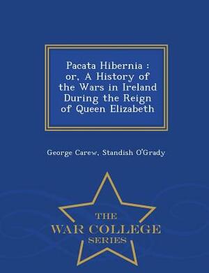 Pacata Hibernia: Or, a History of the Wars in Ireland During the Reign of Queen Elizabeth - War College Series by Standish O'Grady, George Carew