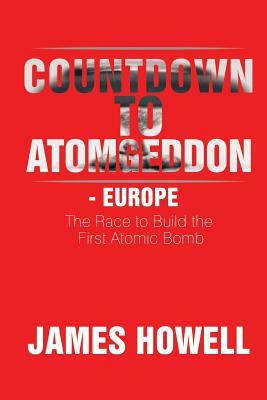 Countdown to Atomgeddon - Europe: The Race to Build the First Atomic Bomb by James Howell