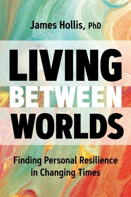 Living Between Worlds: Finding Personal Resilience in Changing Times by James Hollis