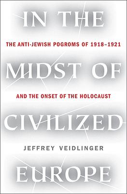 In the Midst of Civilized Europe: The Pogroms of 1918-1921 and the Onset of the Holocaust by Jeffrey Veidlinger