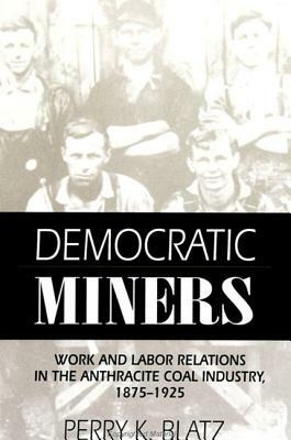 Democratic Miners: Work and Labor Relations in the Anthracite Coal Industry, 1875-1925 by Perry K. Blatz