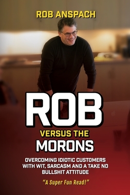 Rob Versus The Morons: Overcoming Idiotic Customers with Wit, Sarcasm and a Take No Bullshit Attitude by Rob Anspach