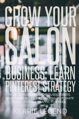 Grow Your Salon Business: Learn Pinterest Strategy: How to Increase Blog Subscribers, Make More Sales, Design Pins, Automate & Get Website Traff by Kerrie Legend