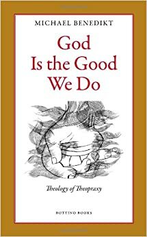 God Is the Good We Do: Theology of Theopraxy by Michael Benedikt