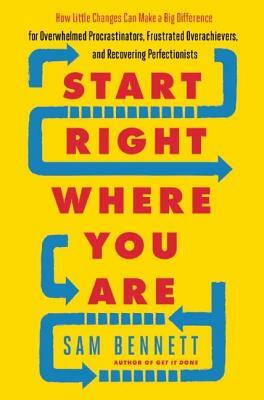 Start Right Where You Are: How Little Changes Can Make a Big Difference for Overwhelmed Procrastinators, Frustrated Overachievers, and Recovering by Sam Bennett