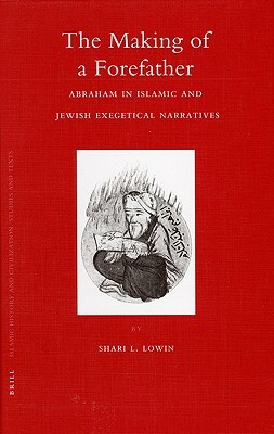 The Making of a Forefather: Abraham in Islamic and Jewish Exegetical Narratives by Shari Lowin