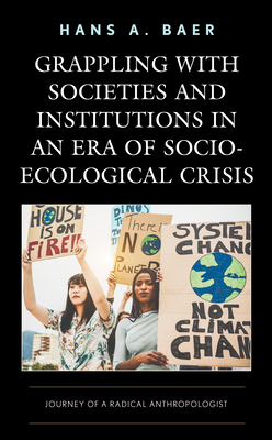 Grappling with Societies and Institutions in an Era of Socio-Ecological Crisis: Journey of a Radical Anthropologist by Hans a. Baer