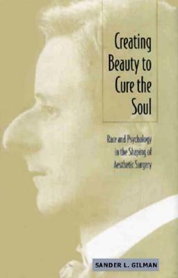 Creating Beauty to Cure the Soul: Race and Psychology in the Shaping of Aesthetic Surgery by Sander L. Gilman