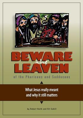 Beware the Leaven of the Pharisees and Sadducees: What Jesus Really Meant and Why It Still Matters by Robert Keith, Kit Cahill