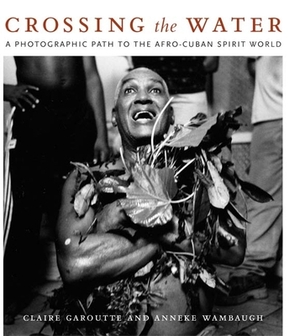 Crossing the Water: A Photographic Path to the Afro-Cuban Spirit World by Anneke Wambaugh, Claire Garoutte