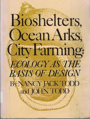 Bioshelters, Ocean Arks, City Farming: Ecology as the Basis of Design by John Todd, Nancy Jack Todd