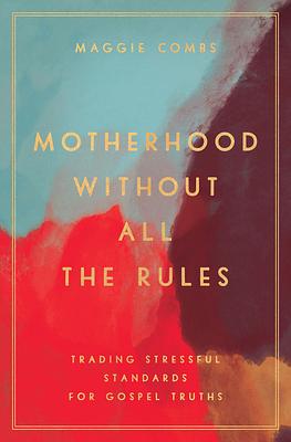 Motherhood Without All the Rules: Trading Stressful Standards for Gospel Truths by Maggie Combs