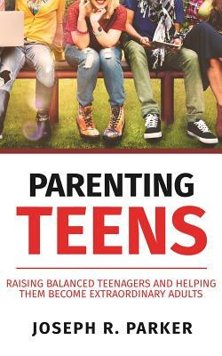 Parenting Teens: Raising Balanced Teenagers and Helping them Become Extraordinary Adults by Joseph R. Parker