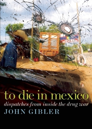 To Die in Mexico: Dispatches from Inside the Drug War by John Gibler