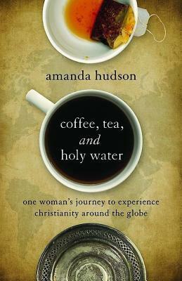 Coffee, Tea, and Holy Water: One Woman's Journey to Experience Christianity Around the Globe by Amanda Hudson