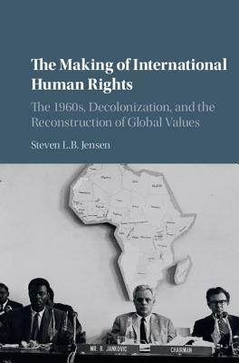 The Making of International Human Rights: The 1960s, Decolonization, and the Reconstruction of Global Values by Steven L. B. Jensen