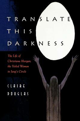 Translate This Darkness: The Life of Christiana Morgan, the Veiled Woman in Jung's Circle by Claire Douglas