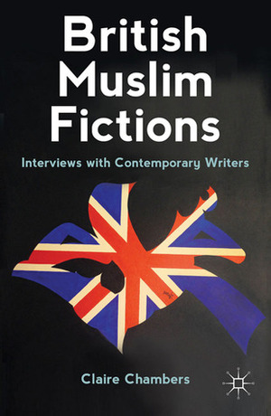 British Muslim Fictions: Interviews with Contemporary Writers by Claire Chambers, Kamila Shamsie